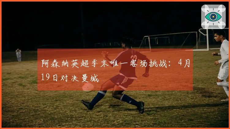 阿森纳英超季末唯一客场挑战：4月19日对决曼城