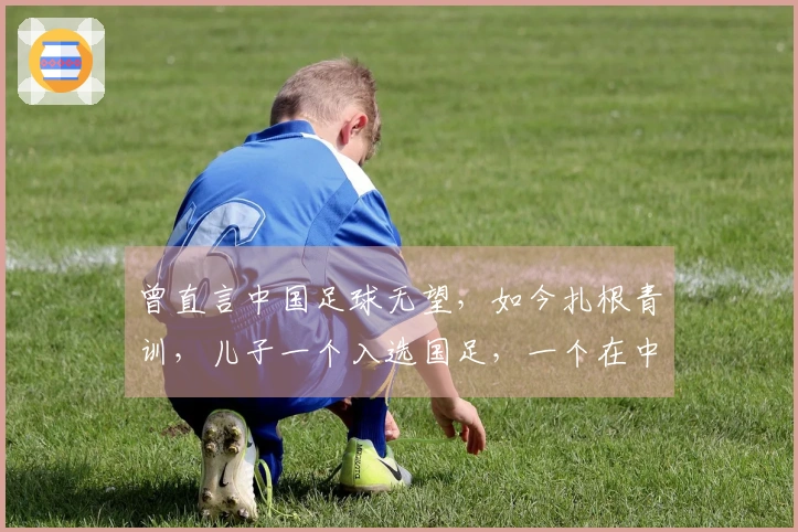 曾直言中国足球无望，如今扎根青训，儿子一个入选国足，一个在中甲奋斗