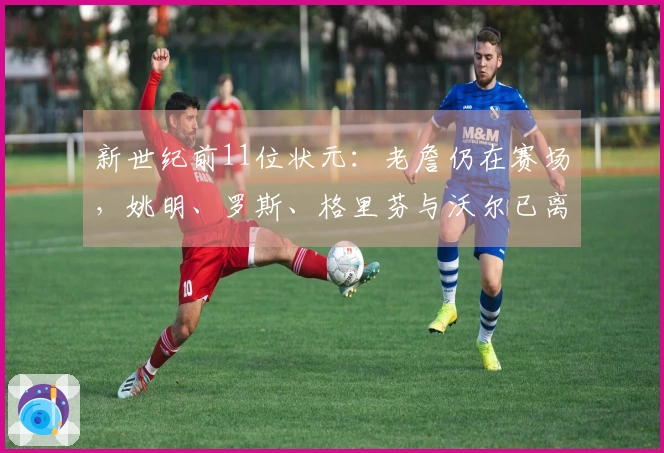 新世纪前11位状元：老詹仍在赛场，姚明、罗斯、格里芬与沃尔已离开职业生涯