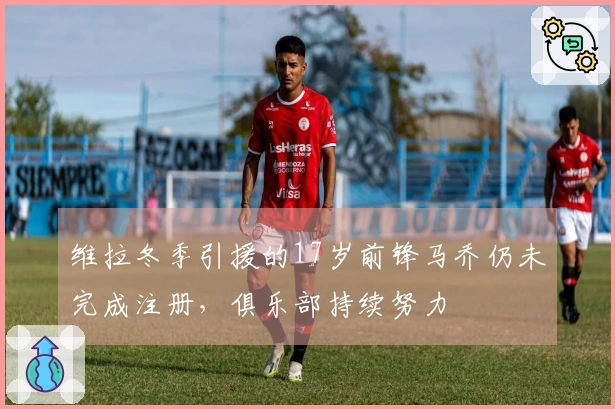 维拉冬季引援的17岁前锋马乔仍未完成注册，俱乐部持续努力