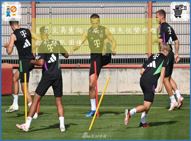 巨星交易意向不减，领先优势也难弥补球队困境