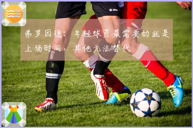 弗罗因德：年轻球员最需要的就是上场时间，其他无法替代