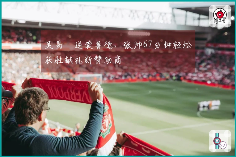 吴易昺逆袭鲁德，张帅67分钟轻松获胜献礼新赞助商