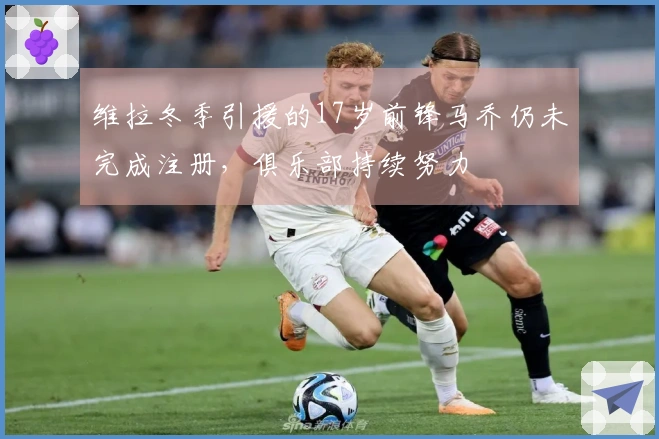 维拉冬季引援的17岁前锋马乔仍未完成注册，俱乐部持续努力