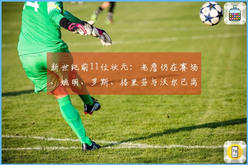 新世纪前11位状元：老詹仍在赛场，姚明、罗斯、格里芬与沃尔已离开职业生涯