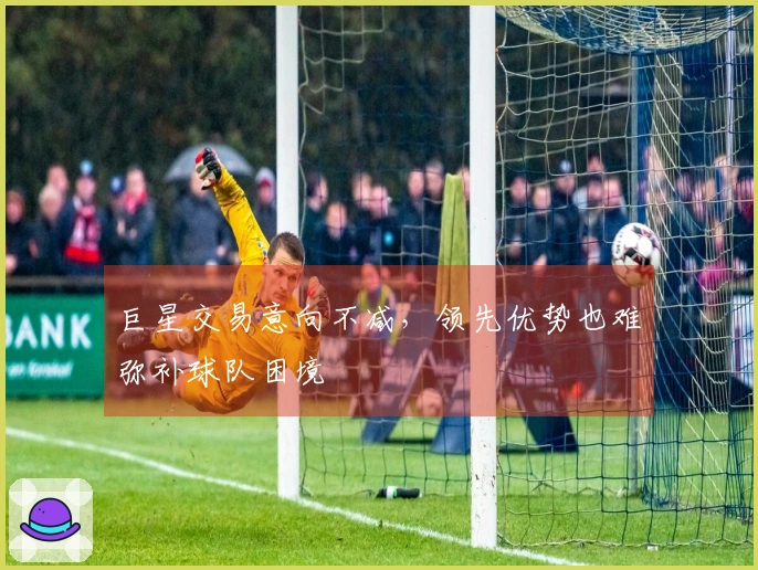 巨星交易意向不减，领先优势也难弥补球队困境