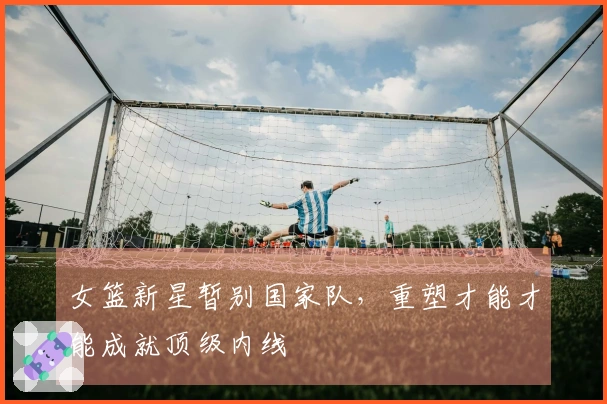 女篮新星暂别国家队，重塑才能才能成就顶级内线