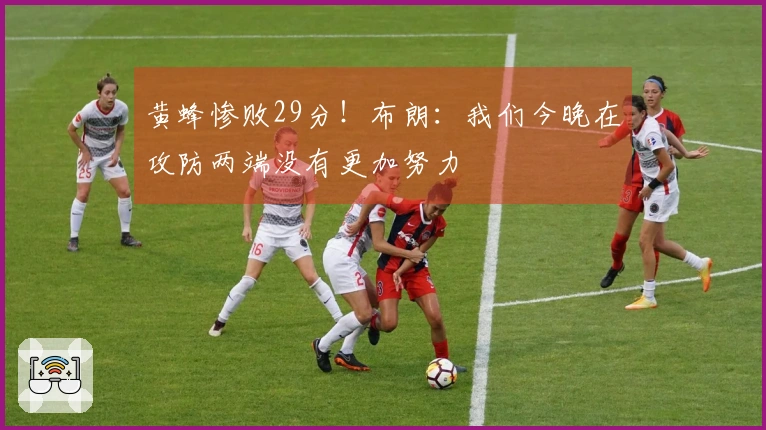 黄蜂惨败29分！布朗：我们今晚在攻防两端没有更加努力
