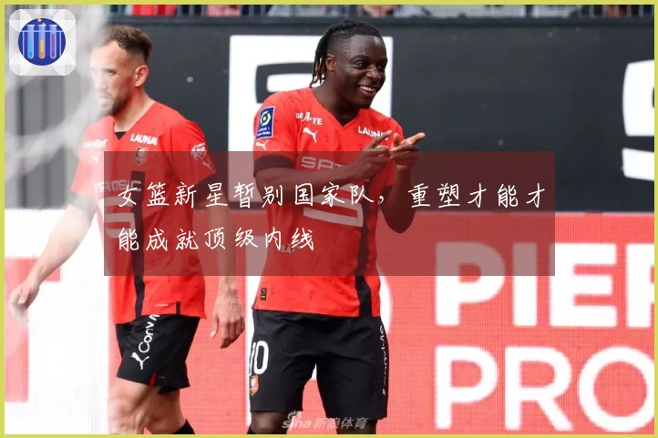 女篮新星暂别国家队，重塑才能才能成就顶级内线