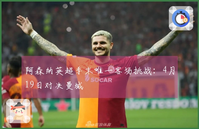 阿森纳英超季末唯一客场挑战：4月19日对决曼城